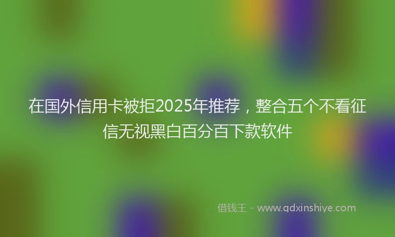 在国外信用卡被拒2025年推荐，整合五个不看征信无视黑白百分百下款软件