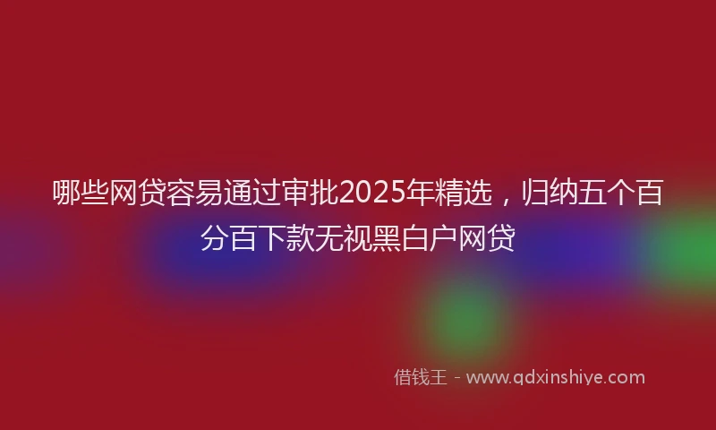 哪些网贷容易通过审批2025年精选，归纳五个百分百下款无视黑白户网贷