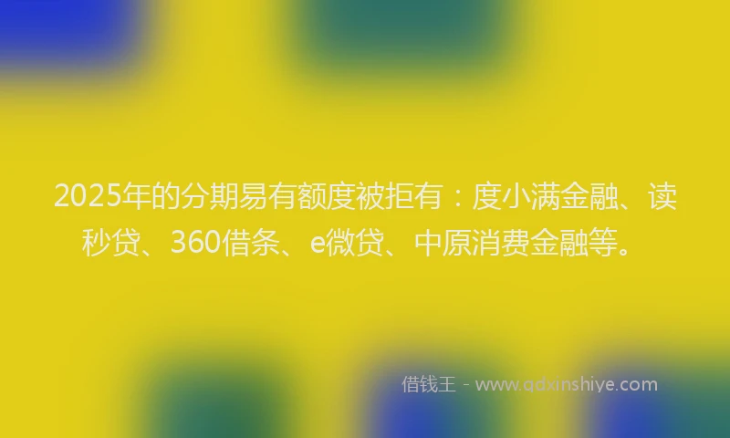 2025年的分期易有额度被拒有：度小满金融、读秒贷、360借条、e微贷、中原消费金融等。