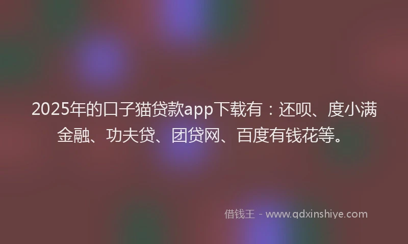 2025年的口子猫贷款app下载有：还呗、度小满金融、功夫贷、团贷网、百度有钱花等。