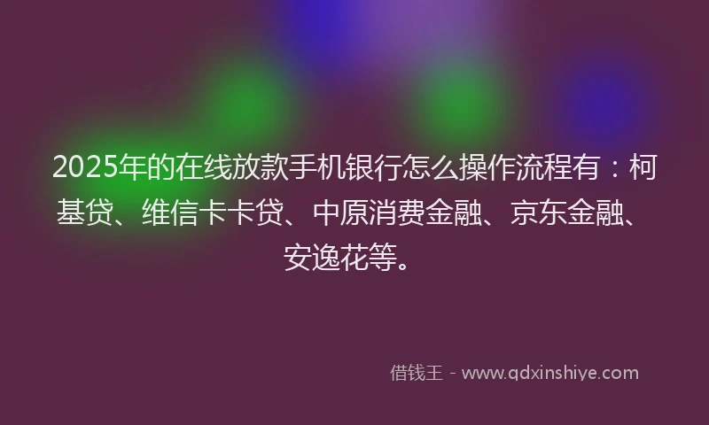 2025年的在线放款手机银行怎么操作流程有：柯基贷、维信卡卡贷、中原消费金融、京东金融、安逸花等。