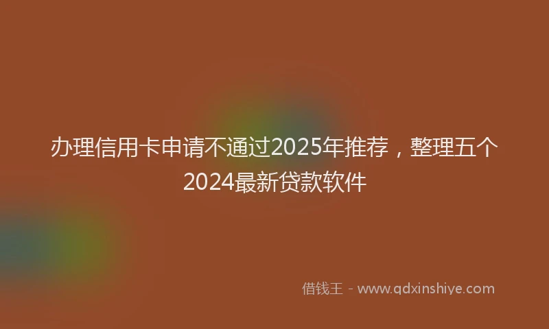 办理信用卡申请不通过2025年推荐，整理五个2024最新贷款软件
