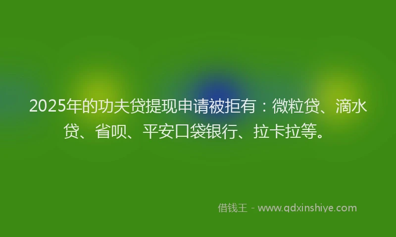 2025年的功夫贷提现申请被拒有：微粒贷、滴水贷、省呗、平安口袋银行、拉卡拉等。