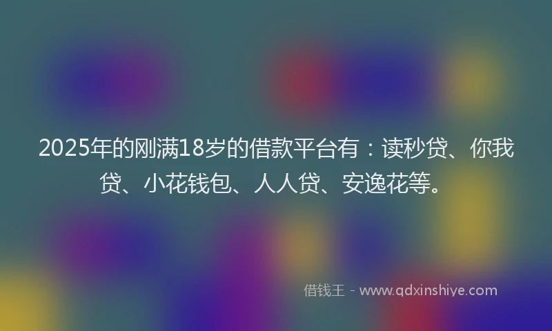 2025年的刚满18岁的借款平台有：读秒贷、你我贷、小花钱包、人人贷、安逸花等。