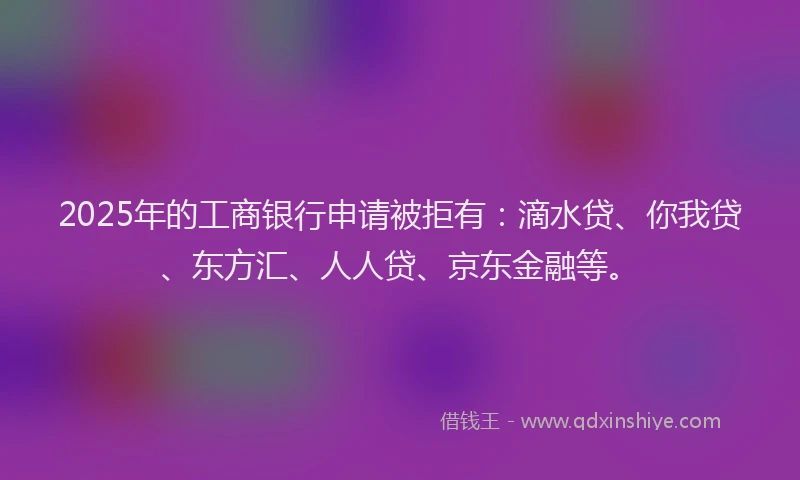 2025年的工商银行申请被拒有：滴水贷、你我贷、东方汇、人人贷、京东金融等。