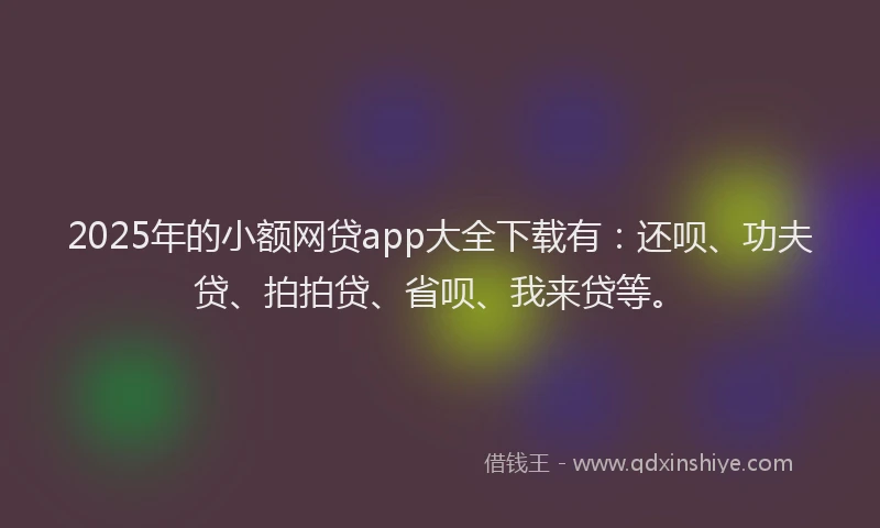 2025年的小额网贷app大全下载有：还呗、功夫贷、拍拍贷、省呗、我来贷等。