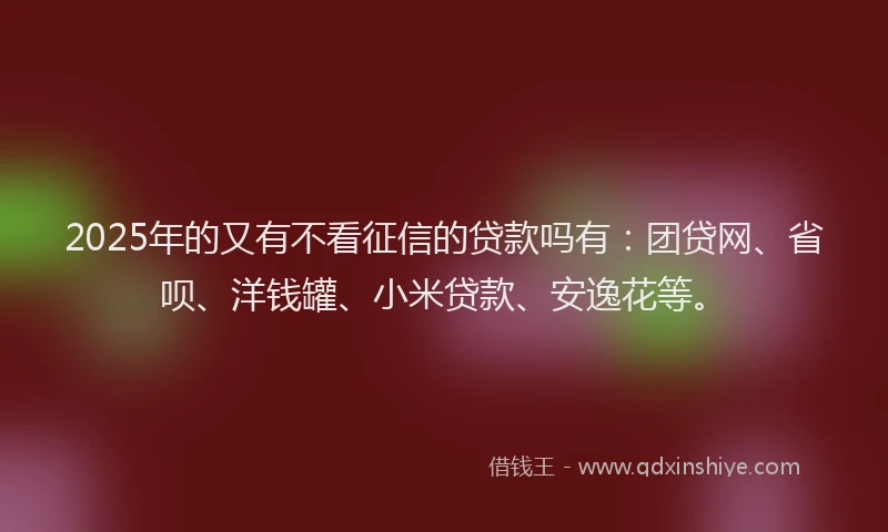 2025年的又有不看征信的贷款吗有：团贷网、省呗、洋钱罐、小米贷款、安逸花等。