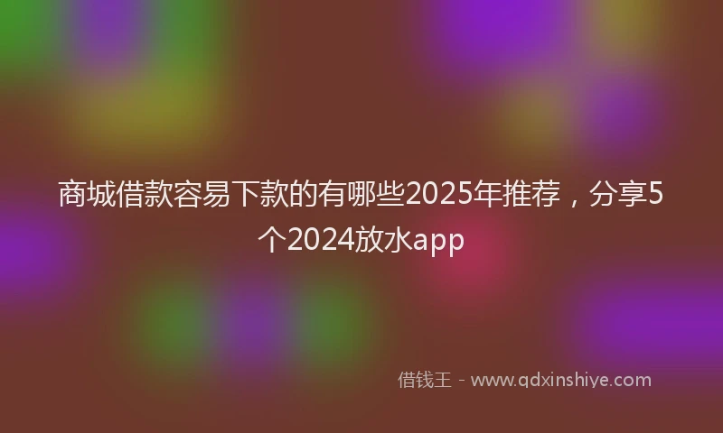 商城借款容易下款的有哪些2025年推荐，分享5个2024放水app