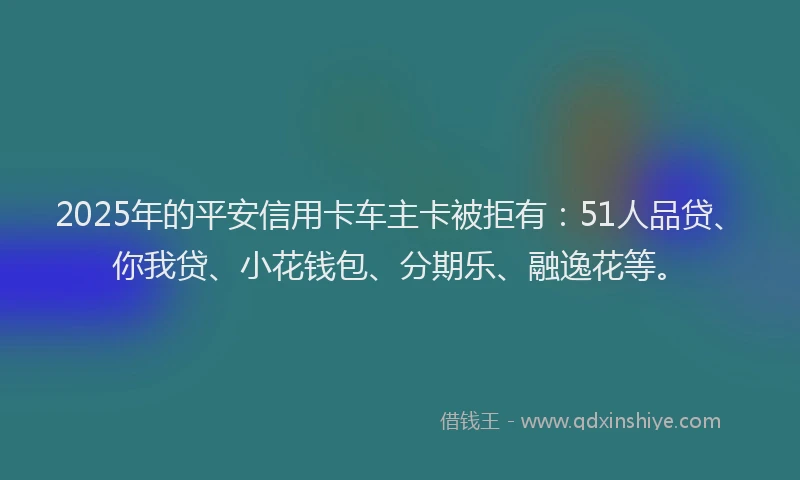 2025年的平安信用卡车主卡被拒有：51人品贷、你我贷、小花钱包、分期乐、融逸花等。