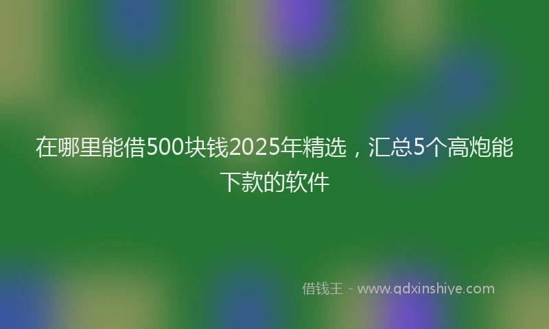 在哪里能借500块钱2025年精选，汇总5个高炮能下款的软件