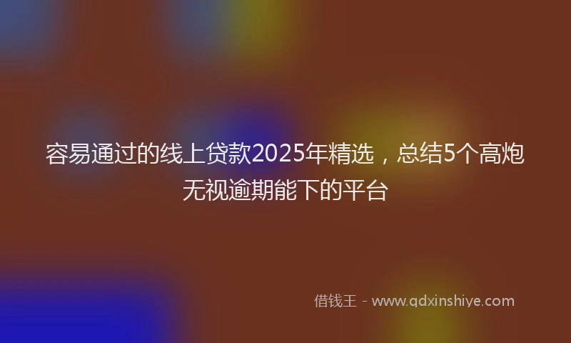 容易通过的线上贷款2025年精选，总结5个高炮无视逾期能下的平台