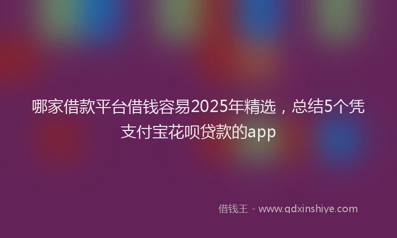哪家借款平台借钱容易2025年精选，总结5个凭支付宝花呗贷款的app