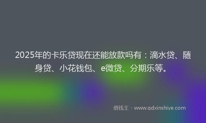 2025年的卡乐贷现在还能放款吗有：滴水贷、随身贷、小花钱包、e微贷、分期乐等。