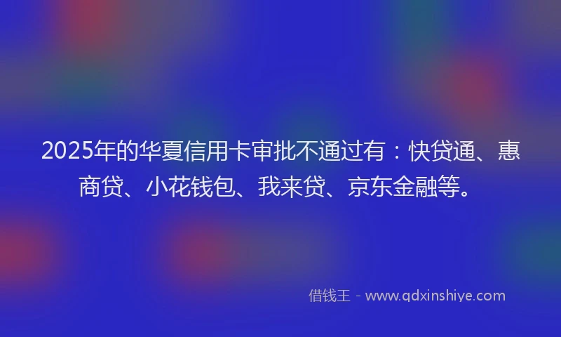 2025年的华夏信用卡审批不通过有：快贷通、惠商贷、小花钱包、我来贷、京东金融等。