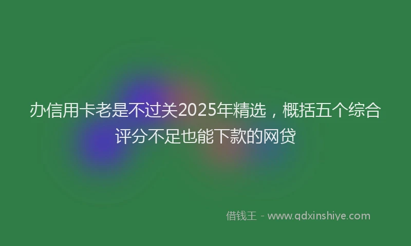 办信用卡老是不过关2025年精选，概括五个综合评分不足也能下款的网贷