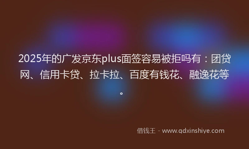 2025年的广发京东plus面签容易被拒吗有：团贷网、信用卡贷、拉卡拉、百度有钱花、融逸花等。