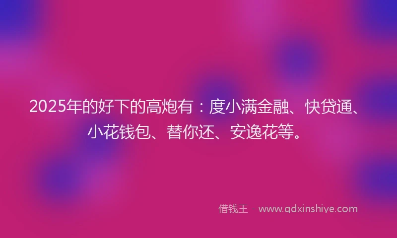 2025年的好下的高炮有：度小满金融、快贷通、小花钱包、替你还、安逸花等。