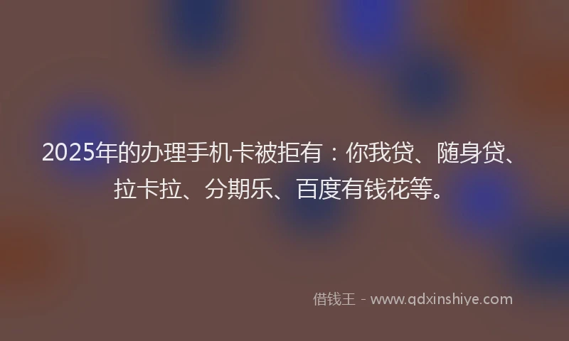 2025年的办理手机卡被拒有：你我贷、随身贷、拉卡拉、分期乐、百度有钱花等。