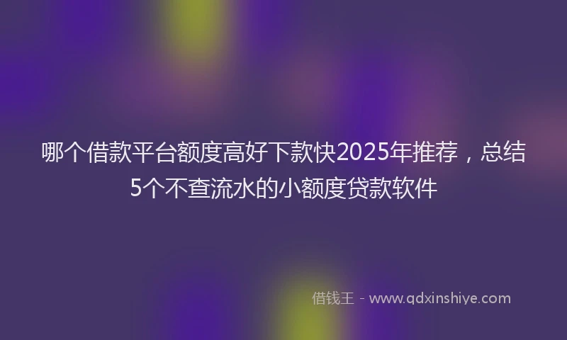 哪个借款平台额度高好下款快2025年推荐，总结5个不查流水的小额度贷款软件