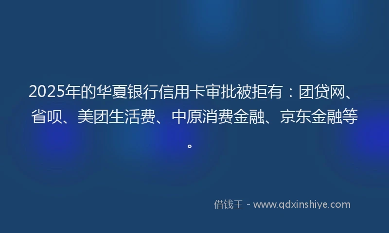 2025年的华夏银行信用卡审批被拒有：团贷网、省呗、美团生活费、中原消费金融、京东金融等。