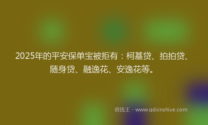 2025年的平安保单宝被拒有：柯基贷、拍拍贷、随身贷、融逸花、安逸花等。