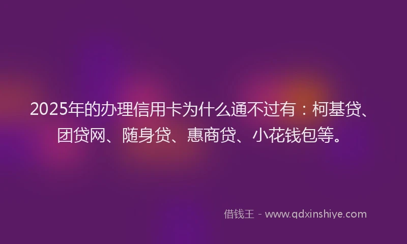 2025年的办理信用卡为什么通不过有：柯基贷、团贷网、随身贷、惠商贷、小花钱包等。
