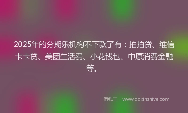 2025年的分期乐机构不下款了有：拍拍贷、维信卡卡贷、美团生活费、小花钱包、中原消费金融等。