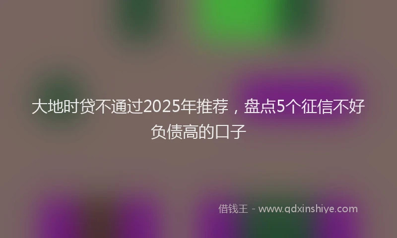 大地时贷不通过2025年推荐，盘点5个征信不好负债高的口子
