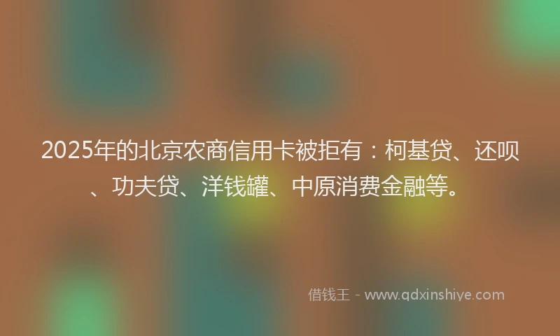 2025年的北京农商信用卡被拒有：柯基贷、还呗、功夫贷、洋钱罐、中原消费金融等。