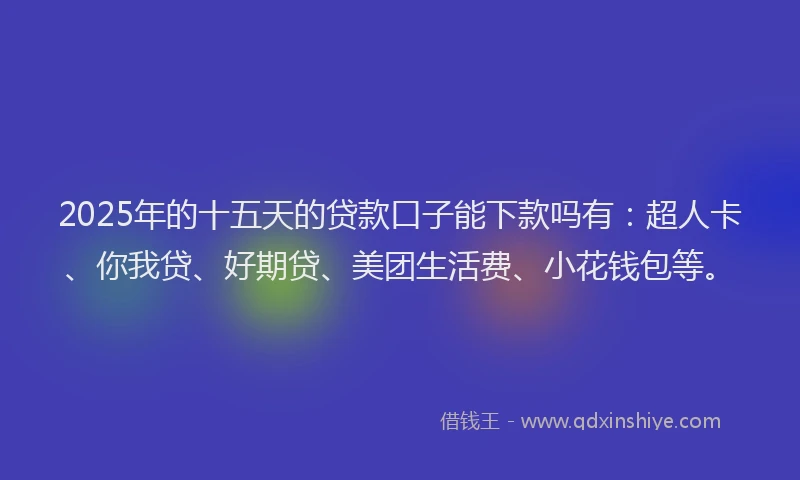 2025年的十五天的贷款口子能下款吗有：超人卡、你我贷、好期贷、美团生活费、小花钱包等。