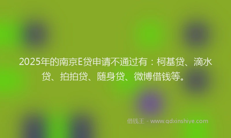 2025年的南京E贷申请不通过有：柯基贷、滴水贷、拍拍贷、随身贷、微博借钱等。