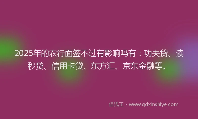 2025年的农行面签不过有影响吗有：功夫贷、读秒贷、信用卡贷、东方汇、京东金融等。