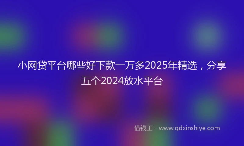 小网贷平台哪些好下款一万多2025年精选，分享五个2024放水平台