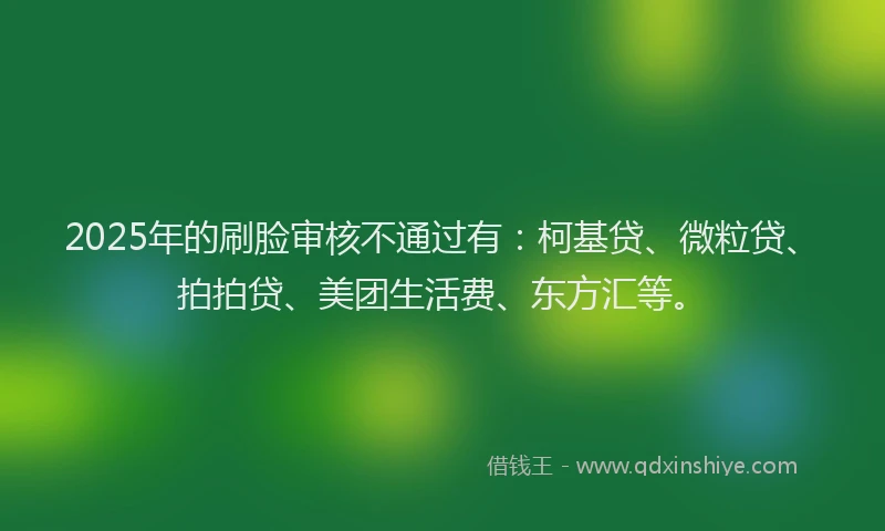 2025年的刷脸审核不通过有：柯基贷、微粒贷、拍拍贷、美团生活费、东方汇等。