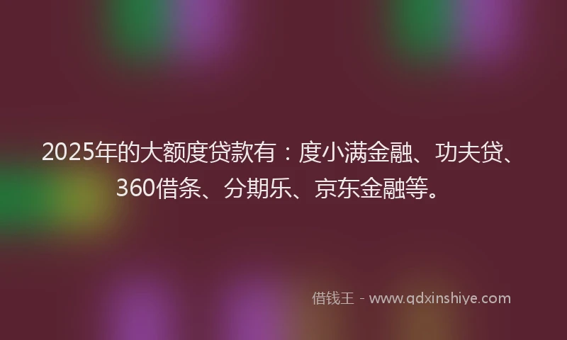 2025年的大额度贷款有：度小满金融、功夫贷、360借条、分期乐、京东金融等。