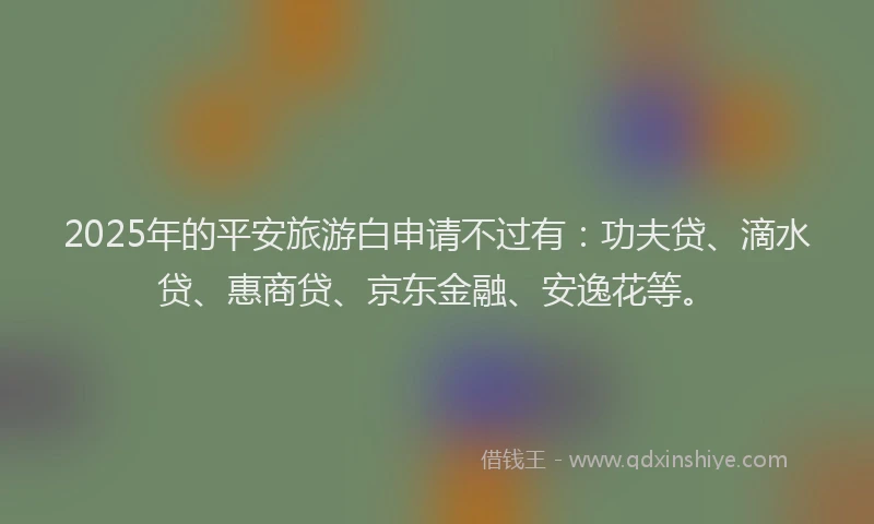 2025年的平安旅游白申请不过有：功夫贷、滴水贷、惠商贷、京东金融、安逸花等。