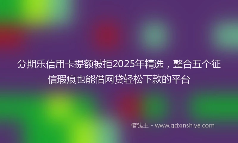 分期乐信用卡提额被拒2025年精选，整合五个征信瑕疵也能借网贷轻松下款的平台