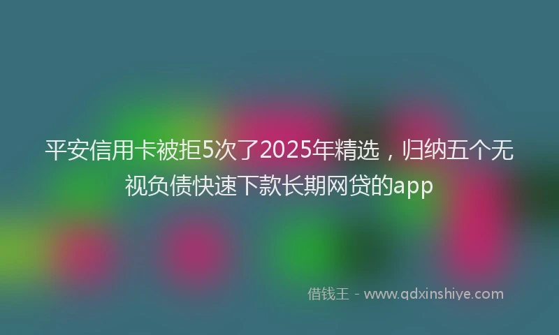 平安信用卡被拒5次了2025年精选，归纳五个无视负债快速下款长期网贷的app