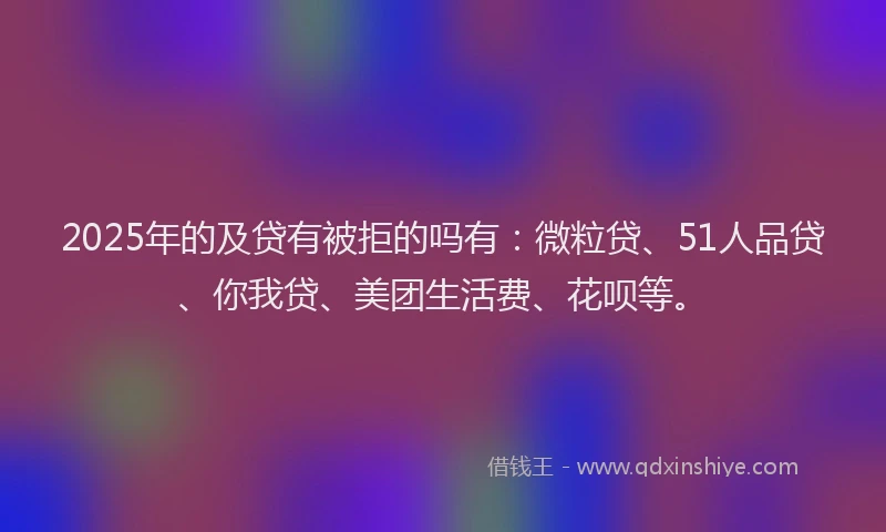 2025年的及贷有被拒的吗有：微粒贷、51人品贷、你我贷、美团生活费、花呗等。