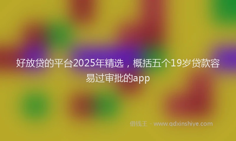 好放贷的平台2025年精选，概括五个19岁贷款容易过审批的app