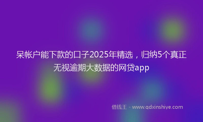 呆帐户能下款的口子2025年精选，归纳5个真正无视逾期大数据的网贷app