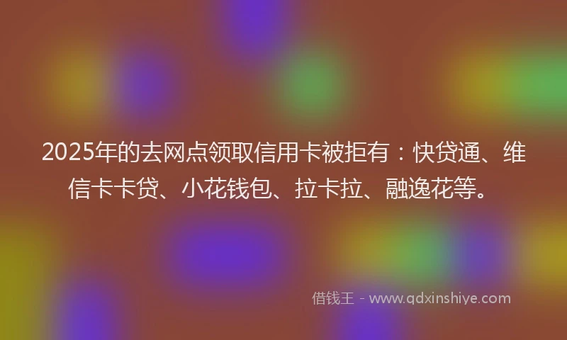 2025年的去网点领取信用卡被拒有：快贷通、维信卡卡贷、小花钱包、拉卡拉、融逸花等。