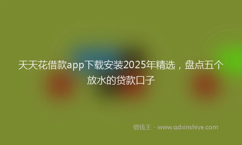 天天花借款app下载安装2025年精选，盘点五个放水的贷款口子