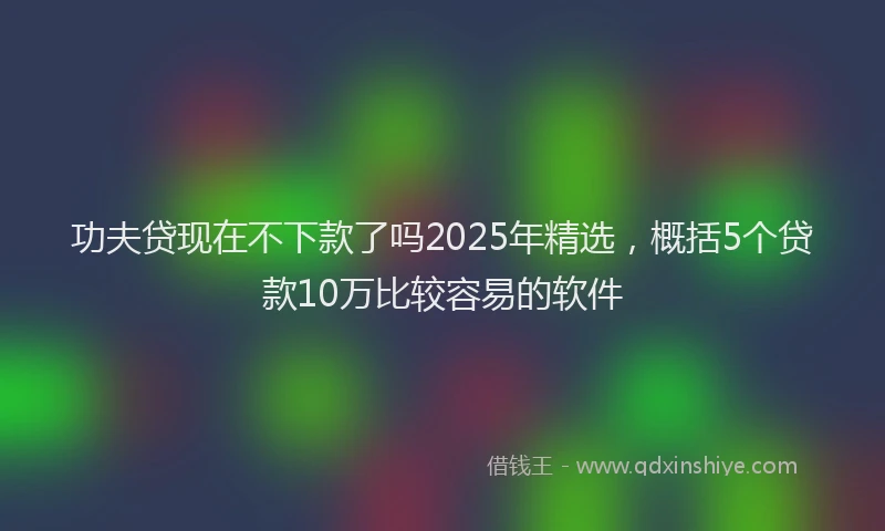 功夫贷现在不下款了吗2025年精选，概括5个贷款10万比较容易的软件