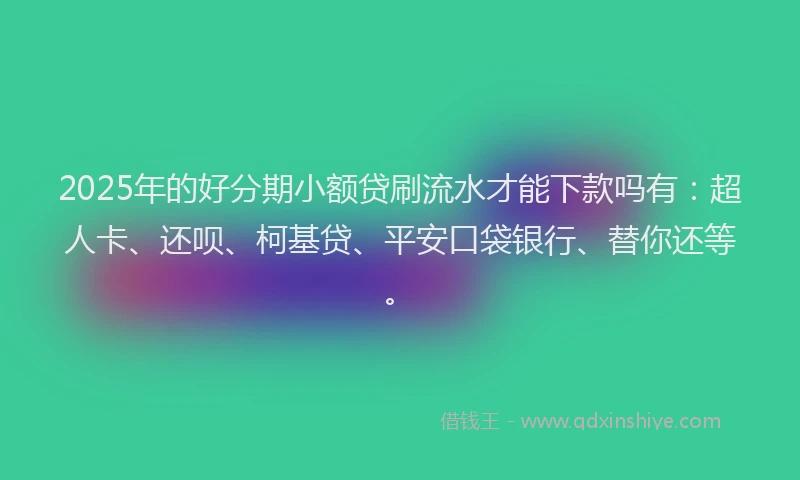 2025年的好分期小额贷刷流水才能下款吗有：超人卡、还呗、柯基贷、平安口袋银行、替你还等。