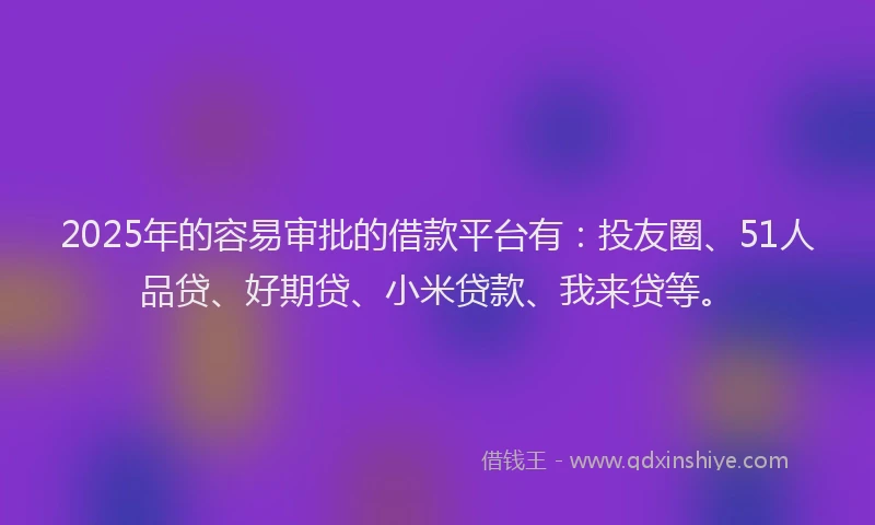 2025年的容易审批的借款平台有：投友圈、51人品贷、好期贷、小米贷款、我来贷等。