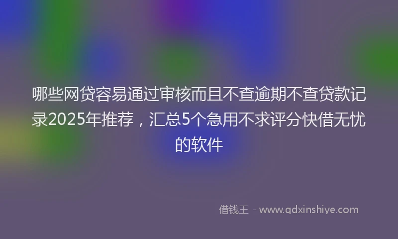 哪些网贷容易通过审核而且不查逾期不查贷款记录2025年推荐，汇总5个急用不求评分快借无忧的软件