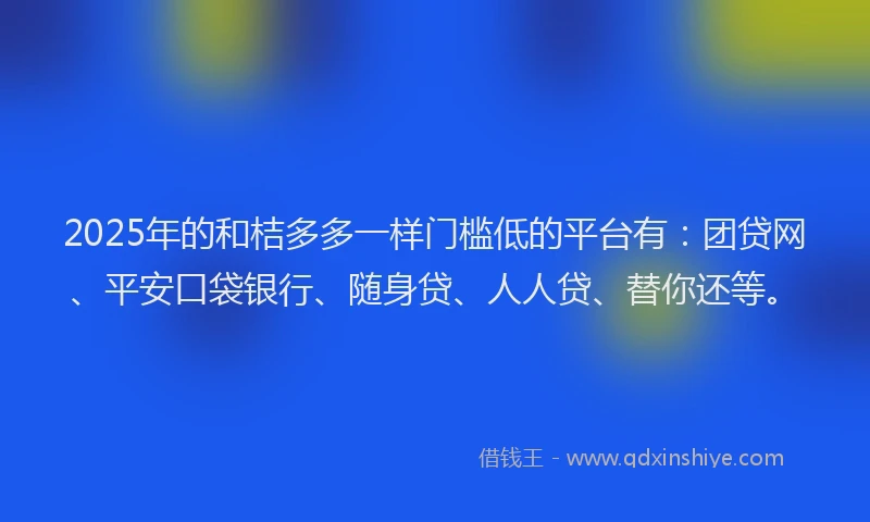 2025年的和桔多多一样门槛低的平台有：团贷网、平安口袋银行、随身贷、人人贷、替你还等。