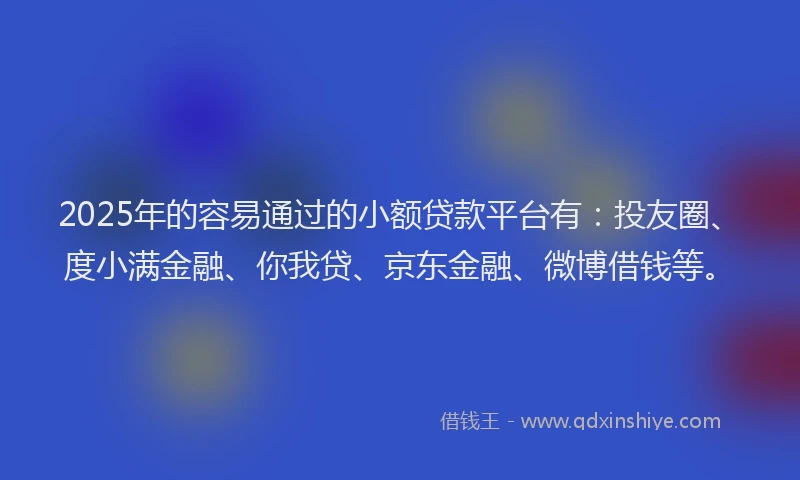 2025年的容易通过的小额贷款平台有：投友圈、度小满金融、你我贷、京东金融、微博借钱等。