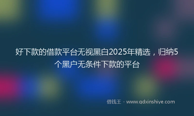 好下款的借款平台无视黑白2025年精选，归纳5个黑户无条件下款的平台